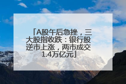 A股午后急挫，三大股指收跌：银行股逆市上涨，两市成交1.4万亿元